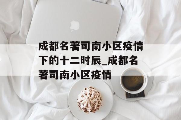 成都名著司南小区疫情下的十二时辰_成都名著司南小区疫情