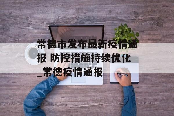 常德市发布最新疫情通报 防控措施持续优化_常德疫情通报