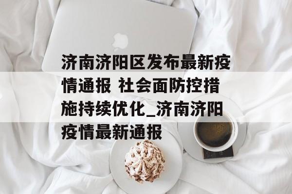 济南济阳区发布最新疫情通报 社会面防控措施持续优化_济南济阳疫情最新通报