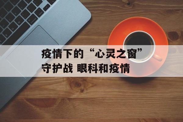 疫情下的“心灵之窗”守护战 眼科和疫情