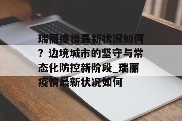 瑞丽疫情最新状况如何？边境城市的坚守与常态化防控新阶段_瑞丽疫情最新状况如何