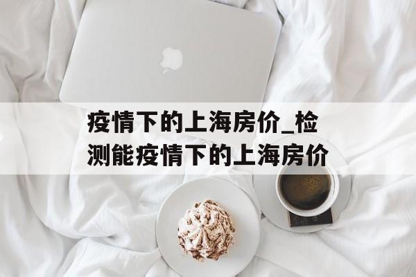 疫情下的上海房价_检测能疫情下的上海房价