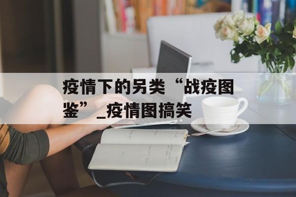 疫情下的另类“战疫图鉴”_疫情图搞笑
