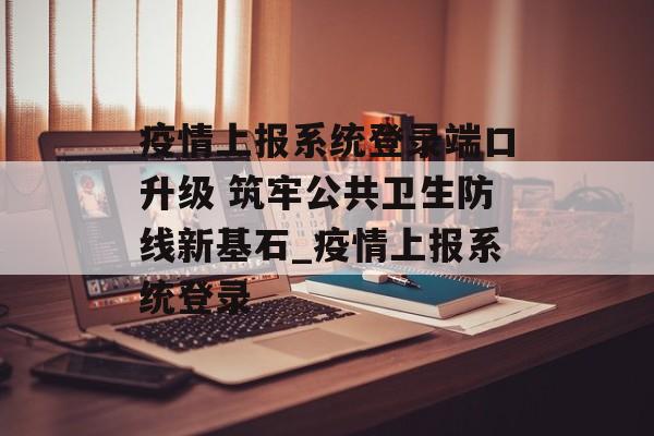 疫情上报系统登录端口升级 筑牢公共卫生防线新基石_疫情上报系统登录