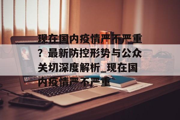 现在国内疫情严不严重？最新防控形势与公众关切深度解析_现在国内疫情严不严重