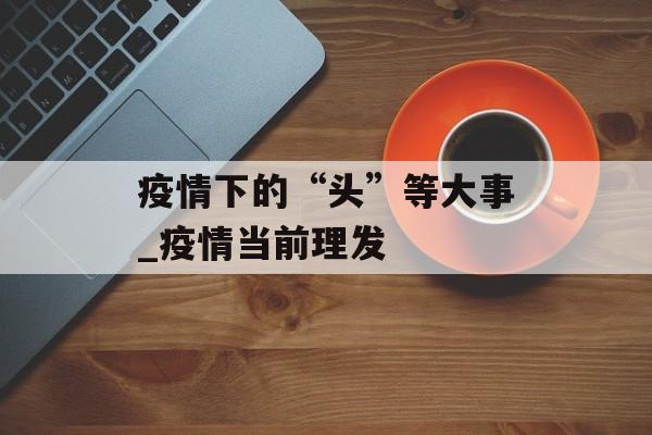 疫情下的“头”等大事_疫情当前理发