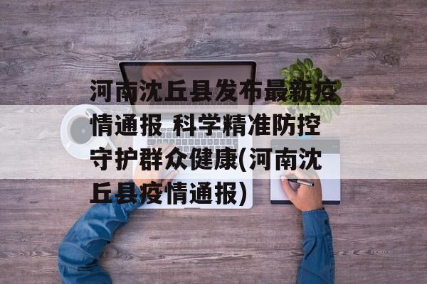 河南沈丘县发布最新疫情通报 科学精准防控守护群众健康(河南沈丘县疫情通报)
