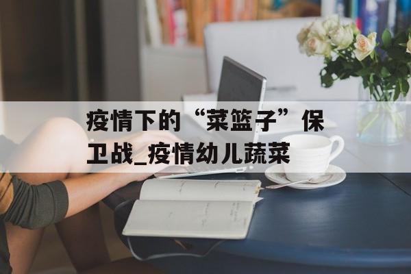 疫情下的“菜篮子”保卫战_疫情幼儿蔬菜