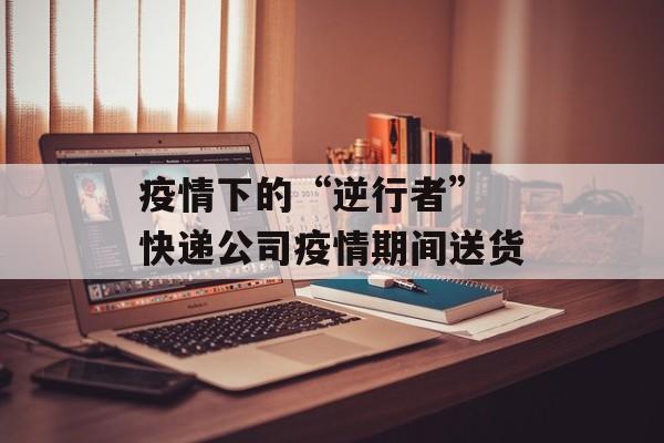 疫情下的“逆行者” 快递公司疫情期间送货