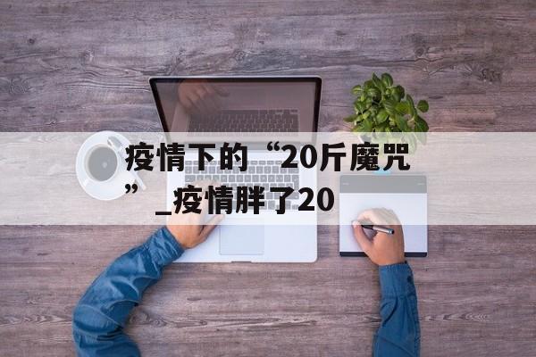 疫情下的“20斤魔咒”_疫情胖了20