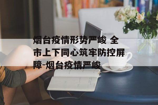 烟台疫情形势严峻 全市上下同心筑牢防控屏障-烟台疫情严峻