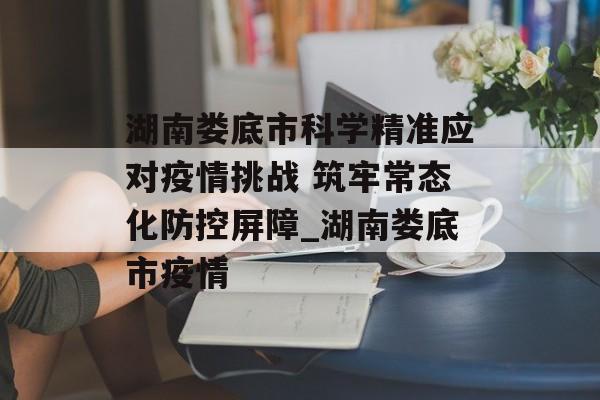 湖南娄底市科学精准应对疫情挑战 筑牢常态化防控屏障_湖南娄底市疫情