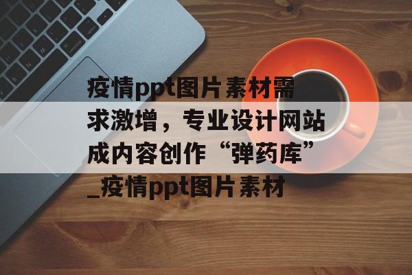 疫情ppt图片素材需求激增，专业设计网站成内容创作“弹药库”_疫情ppt图片素材