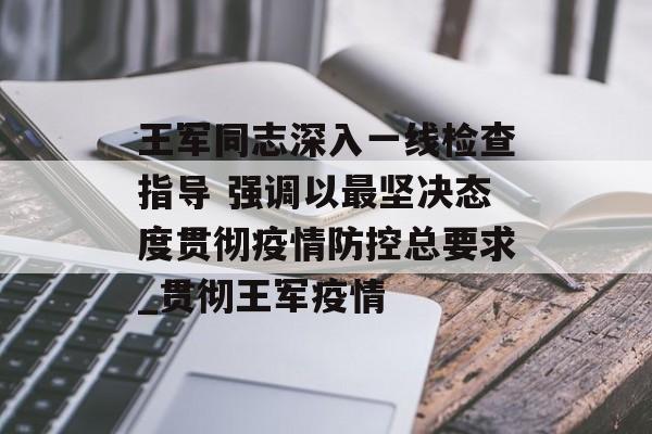王军同志深入一线检查指导 强调以最坚决态度贯彻疫情防控总要求_贯彻王军疫情