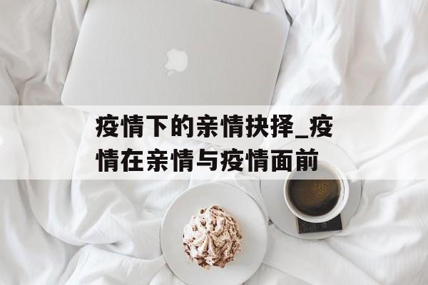 疫情下的亲情抉择_疫情在亲情与疫情面前