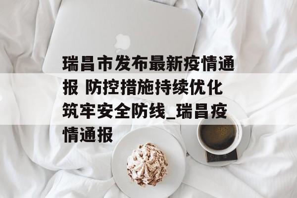 瑞昌市发布最新疫情通报 防控措施持续优化筑牢安全防线_瑞昌疫情通报