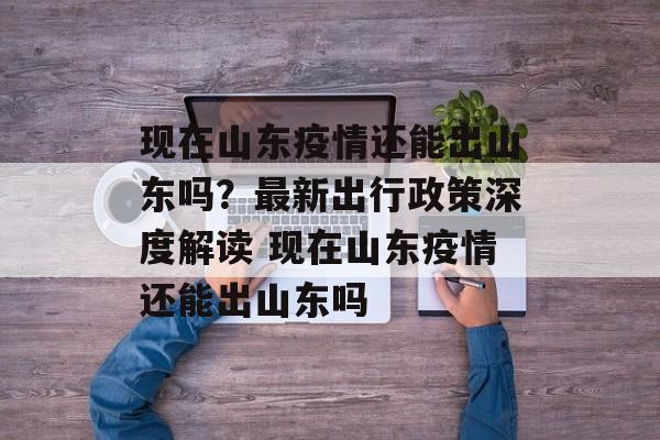 现在山东疫情还能出山东吗？最新出行政策深度解读 现在山东疫情还能出山东吗