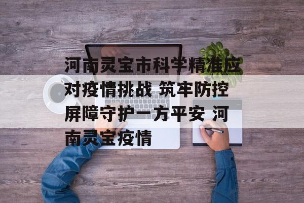 河南灵宝市科学精准应对疫情挑战 筑牢防控屏障守护一方平安 河南灵宝疫情
