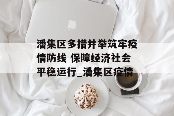 潘集区多措并举筑牢疫情防线 保障经济社会平稳运行_潘集区疫情