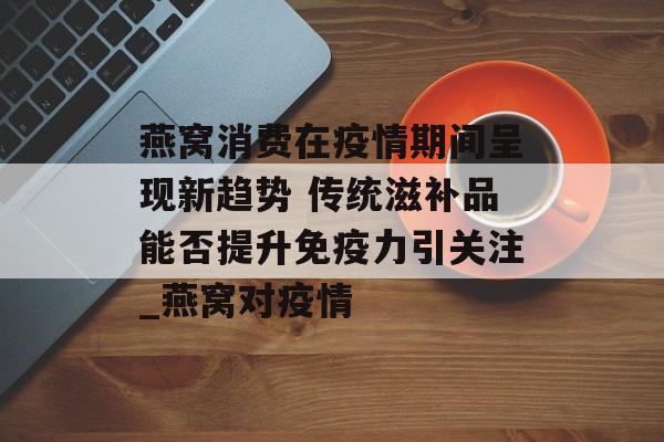 燕窝消费在疫情期间呈现新趋势 传统滋补品能否提升免疫力引关注_燕窝对疫情