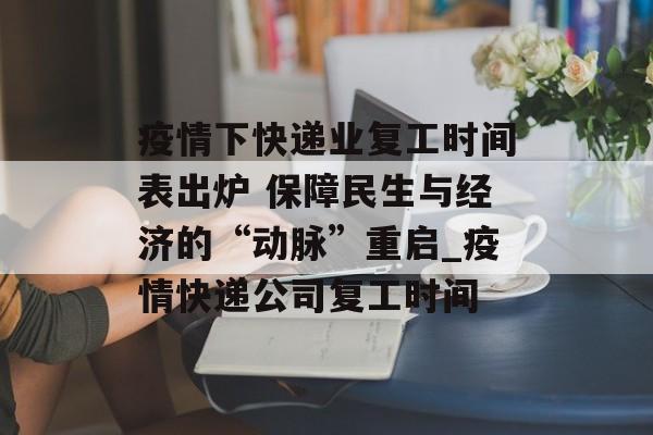 疫情下快递业复工时间表出炉 保障民生与经济的“动脉”重启_疫情快递公司复工时间