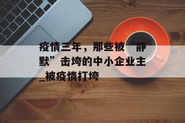 疫情三年，那些被“静默”击垮的中小企业主_被疫情打垮