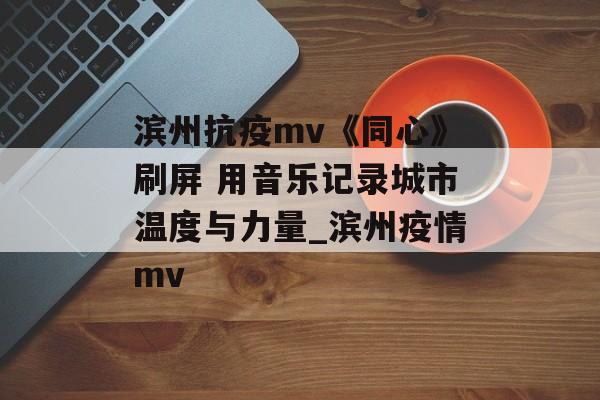 滨州抗疫mv《同心》刷屏 用音乐记录城市温度与力量_滨州疫情mv