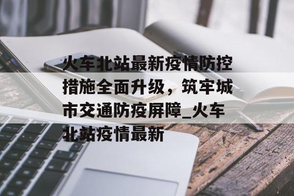 火车北站最新疫情防控措施全面升级，筑牢城市交通防疫屏障_火车北站疫情最新