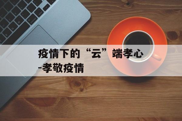 疫情下的“云”端孝心-孝敬疫情