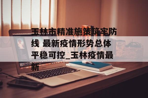 玉林市精准施策筑牢防线 最新疫情形势总体平稳可控_玉林疫情最新