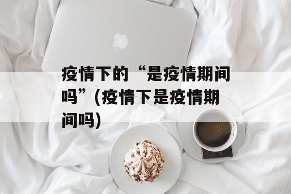 疫情下的“是疫情期间吗”(疫情下是疫情期间吗)