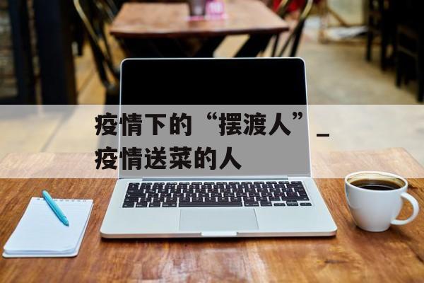 疫情下的“摆渡人”_疫情送菜的人