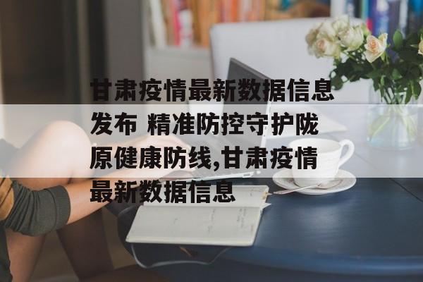 甘肃疫情最新数据信息发布 精准防控守护陇原健康防线,甘肃疫情最新数据信息