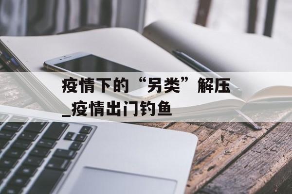 疫情下的“另类”解压_疫情出门钓鱼