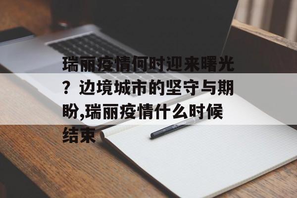 瑞丽疫情何时迎来曙光？边境城市的坚守与期盼,瑞丽疫情什么时候结束