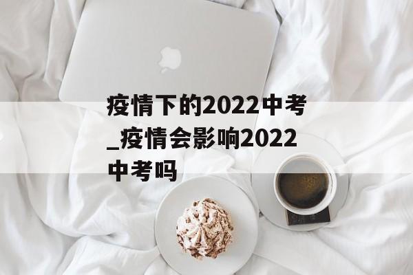 疫情下的2022中考_疫情会影响2022中考吗