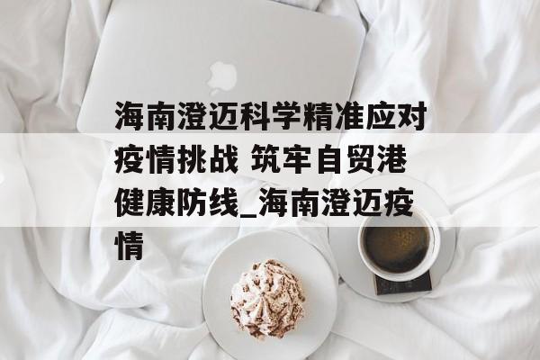 海南澄迈科学精准应对疫情挑战 筑牢自贸港健康防线_海南澄迈疫情