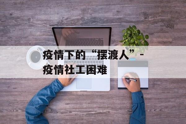 疫情下的“摆渡人”-疫情社工困难
