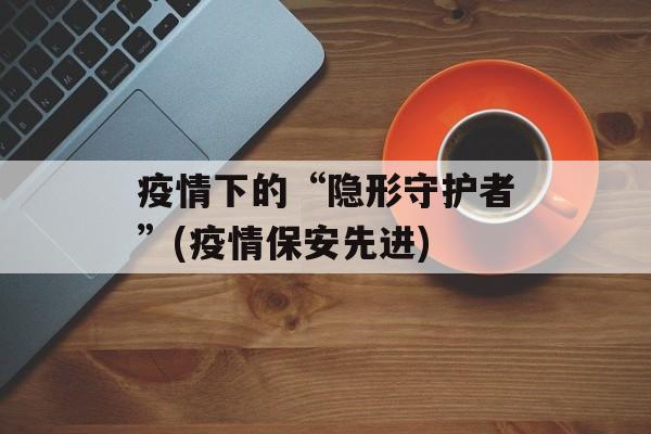 疫情下的“隐形守护者”(疫情保安先进)