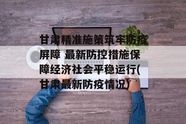 甘肃精准施策筑牢防疫屏障 最新防控措施保障经济社会平稳运行(甘肃最新防疫情况)