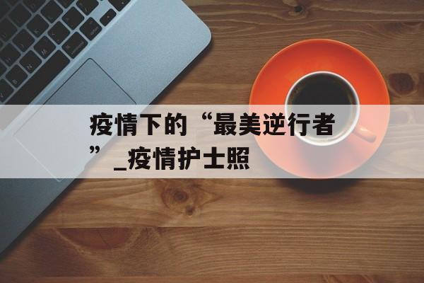 疫情下的“最美逆行者”_疫情护士照