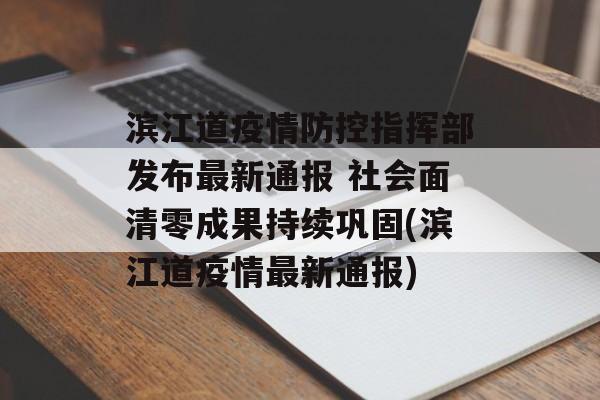 滨江道疫情防控指挥部发布最新通报 社会面清零成果持续巩固(滨江道疫情最新通报)