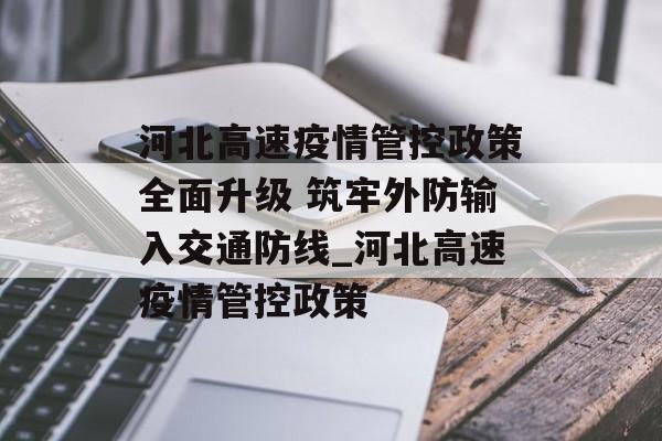 河北高速疫情管控政策全面升级 筑牢外防输入交通防线_河北高速疫情管控政策