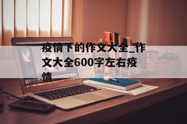 疫情下的作文大全_作文大全600字左右疫情