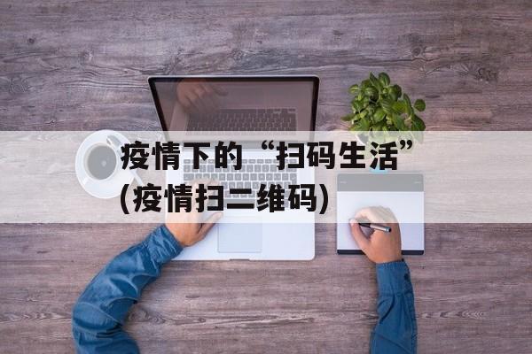 疫情下的“扫码生活”(疫情扫二维码)
