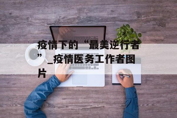 疫情下的“最美逆行者”_疫情医务工作者图片