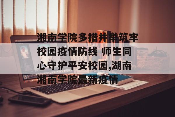 湘南学院多措并举筑牢校园疫情防线 师生同心守护平安校园,湖南湘南学院最新疫情