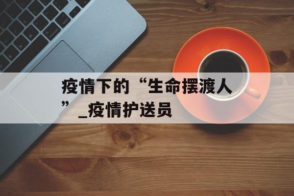 疫情下的“生命摆渡人”_疫情护送员