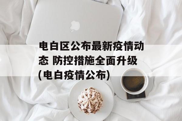 电白区公布最新疫情动态 防控措施全面升级(电白疫情公布)