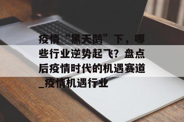 疫情“黑天鹅”下，哪些行业逆势起飞？盘点后疫情时代的机遇赛道_疫情机遇行业
